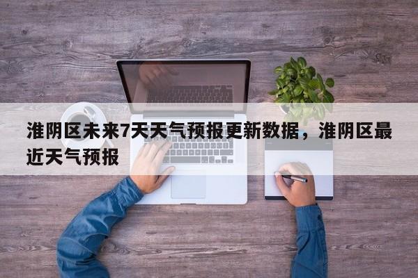 淮阴区未来7天天气预报更新数据，淮阴区最近天气预报-第2张图片-890百科网