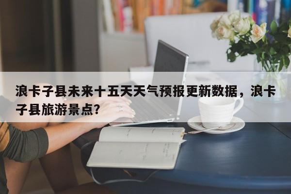 浪卡子县未来十五天天气预报更新数据，浪卡子县旅游景点？-第3张图片-890百科网