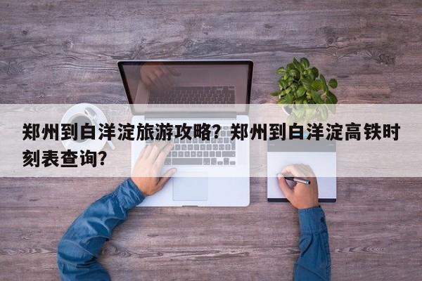郑州到白洋淀旅游攻略？郑州到白洋淀高铁时刻表查询？-第1张图片-890百科网