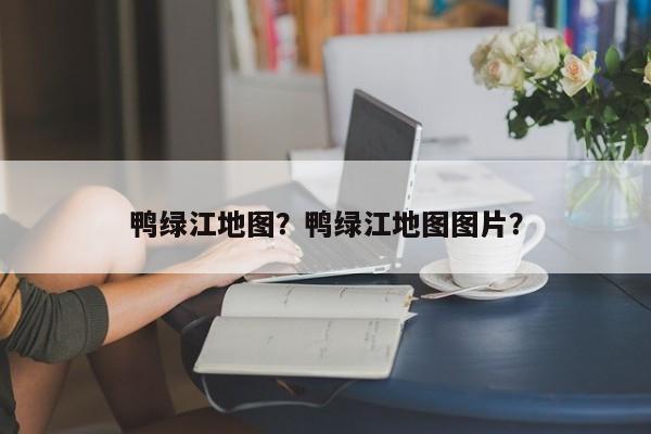 鸭绿江地图？鸭绿江地图图片？-第3张图片-890百科网