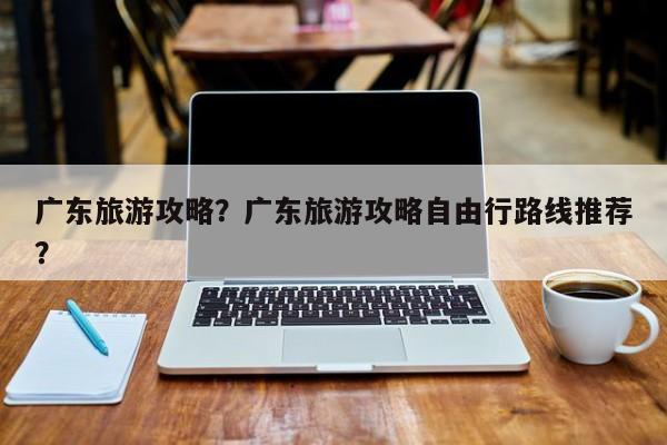 广东旅游攻略？广东旅游攻略自由行路线推荐？-第1张图片-890百科网