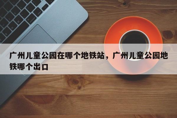 广州儿童公园在哪个地铁站，广州儿童公园地铁哪个出口-第1张图片-890百科网