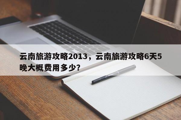 云南旅游攻略2013，云南旅游攻略6天5晚大概费用多少？-第2张图片-890百科网