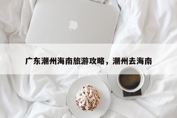广东潮州海南旅游攻略，潮州去海南-第1张图片-890百科网