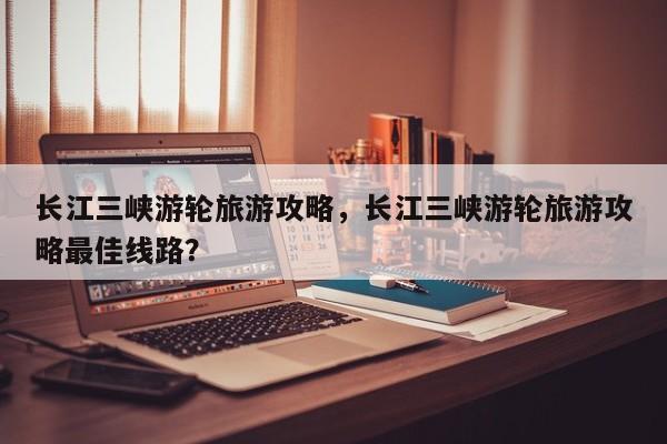 长江三峡游轮旅游攻略，长江三峡游轮旅游攻略最佳线路？-第2张图片-890百科网