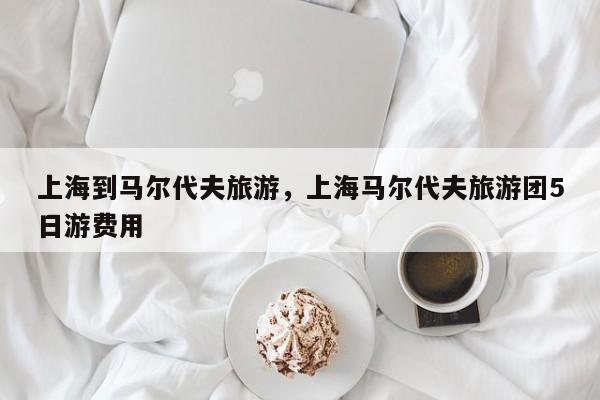 上海到马尔代夫旅游，上海马尔代夫旅游团5日游费用-第3张图片-890百科网