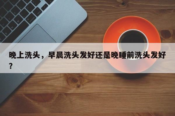 晚上洗头，早晨洗头发好还是晚睡前洗头发好？-第2张图片-890百科网
