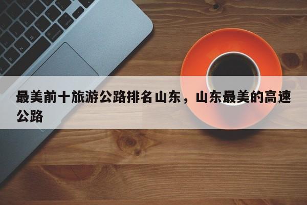 最美前十旅游公路排名山东，山东最美的高速公路-第2张图片-890百科网