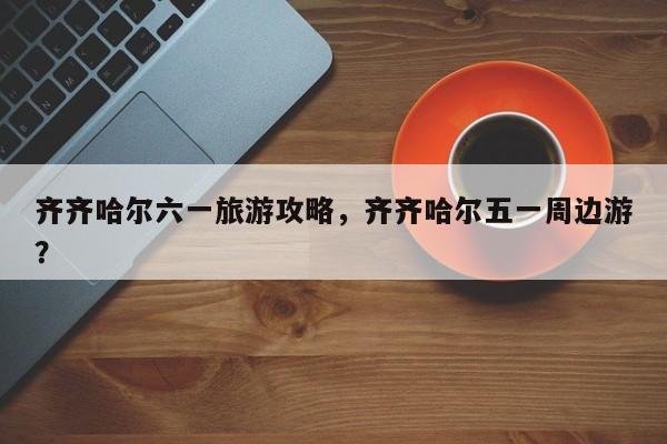 齐齐哈尔六一旅游攻略，齐齐哈尔五一周边游？-第2张图片-890百科网