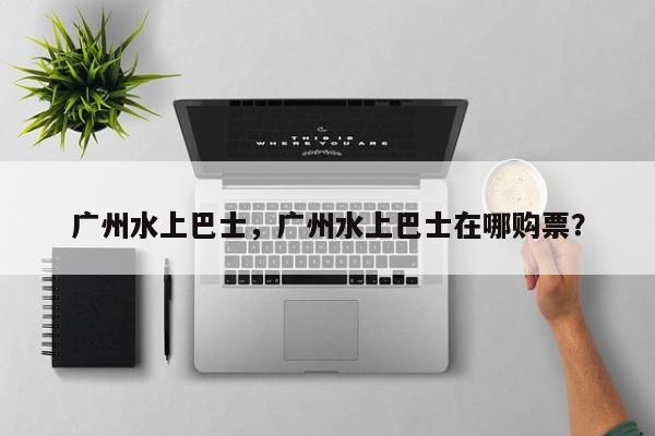 广州水上巴士，广州水上巴士在哪购票？-第2张图片-890百科网