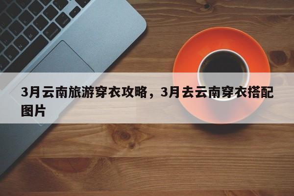 3月云南旅游穿衣攻略，3月去云南穿衣搭配图片-第2张图片-890百科网
