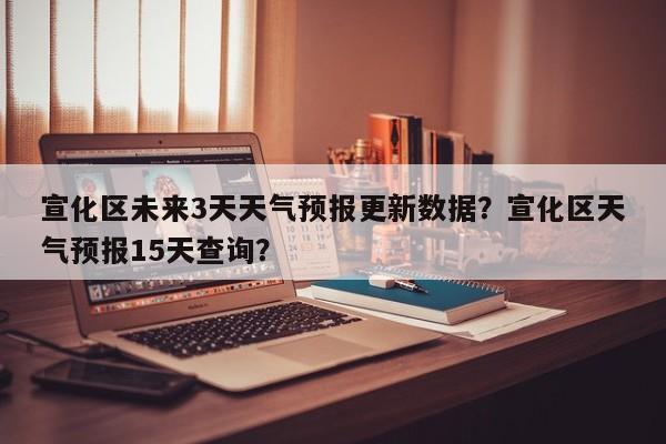 宣化区未来3天天气预报更新数据？宣化区天气预报15天查询？-第1张图片-890百科网