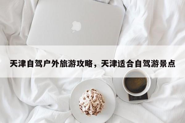 天津自驾户外旅游攻略，天津适合自驾游景点-第3张图片-890百科网
