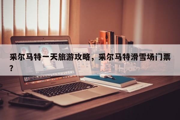 采尔马特一天旅游攻略，采尔马特滑雪场门票？-第1张图片-890百科网