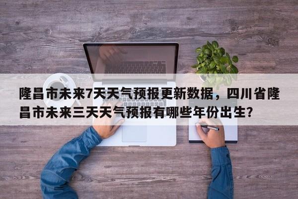 隆昌市未来7天天气预报更新数据，四川省隆昌市未来三天天气预报有哪些年份出生？-第3张图片-890百科网