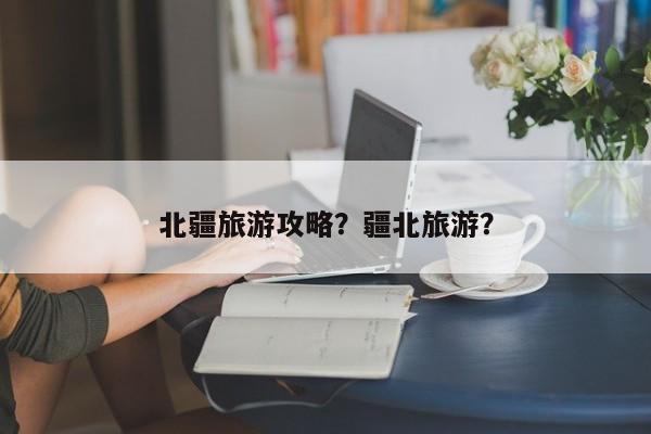 北疆旅游攻略？疆北旅游？-第3张图片-890百科网