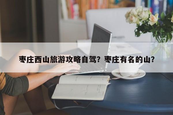 枣庄西山旅游攻略自驾？枣庄有名的山？-第2张图片-890百科网