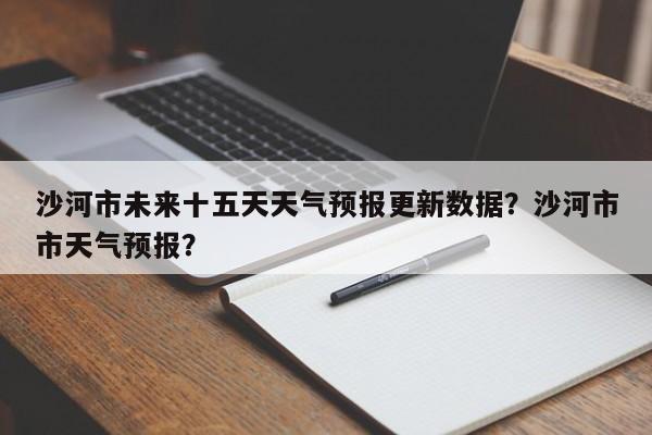 沙河市未来十五天天气预报更新数据？沙河市市天气预报？-第2张图片-890百科网