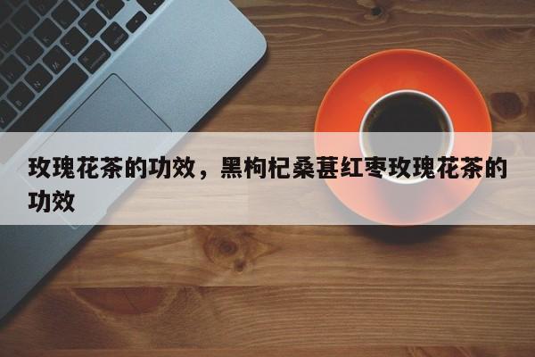 玫瑰花茶的功效，黑枸杞桑葚红枣玫瑰花茶的功效-第2张图片-890百科网