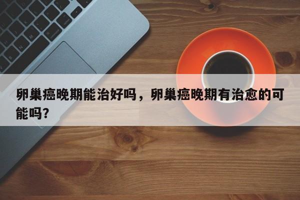 卵巢癌晚期能治好吗，卵巢癌晚期有治愈的可能吗？-第1张图片-890百科网