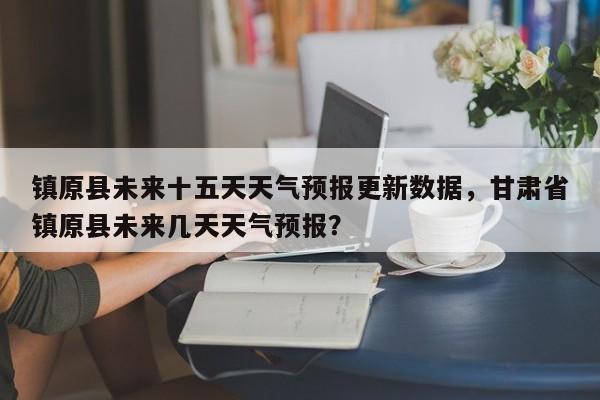 镇原县未来十五天天气预报更新数据，甘肃省镇原县未来几天天气预报？-第2张图片-890百科网