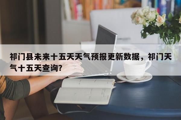 祁门县未来十五天天气预报更新数据，祁门天气十五天查询？-第1张图片-890百科网