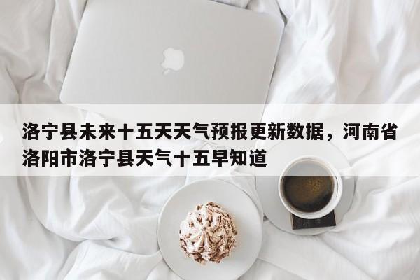 洛宁县未来十五天天气预报更新数据，河南省洛阳市洛宁县天气十五早知道-第1张图片-890百科网