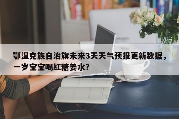 鄂温克族自治旗未来3天天气预报更新数据，一岁宝宝喝红糖姜水？-第1张图片-890百科网