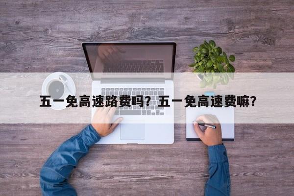 五一免高速路费吗？五一免高速费嘛？-第3张图片-890百科网