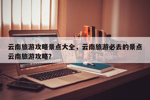 云南旅游攻略景点大全，云南旅游必去的景点云南旅游攻略？-第2张图片-890百科网