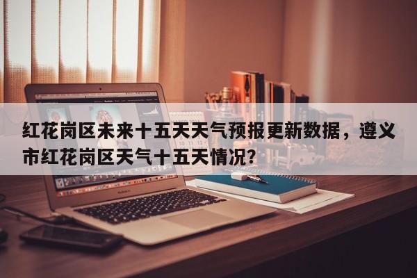 红花岗区未来十五天天气预报更新数据，遵义市红花岗区天气十五天情况？-第2张图片-890百科网