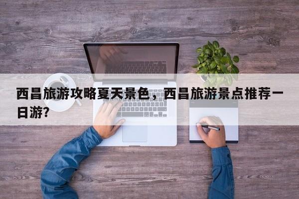 西昌旅游攻略夏天景色，西昌旅游景点推荐一日游？-第1张图片-890百科网