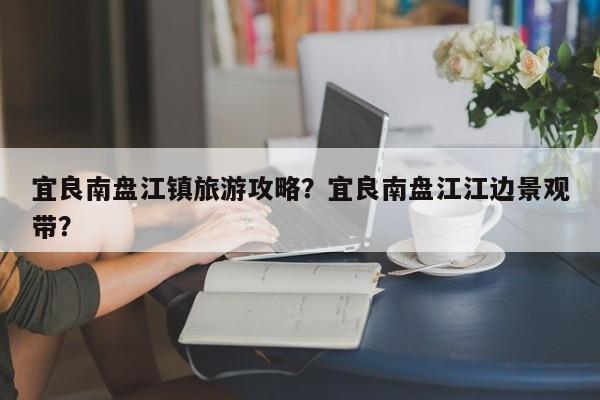 宜良南盘江镇旅游攻略？宜良南盘江江边景观带？-第2张图片-890百科网