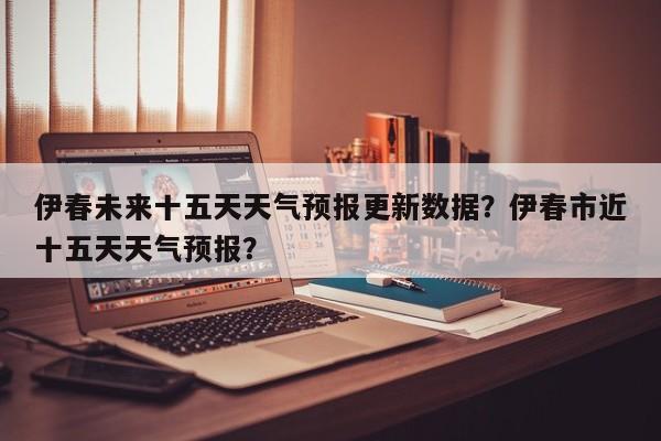 伊春未来十五天天气预报更新数据？伊春市近十五天天气预报？-第2张图片-890百科网