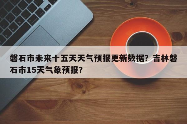 磐石市未来十五天天气预报更新数据？吉林磐石市15天气象预报？-第1张图片-890百科网