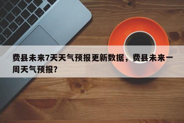 费县未来7天天气预报更新数据，费县未来一周天气预报？-第3张图片-890百科网