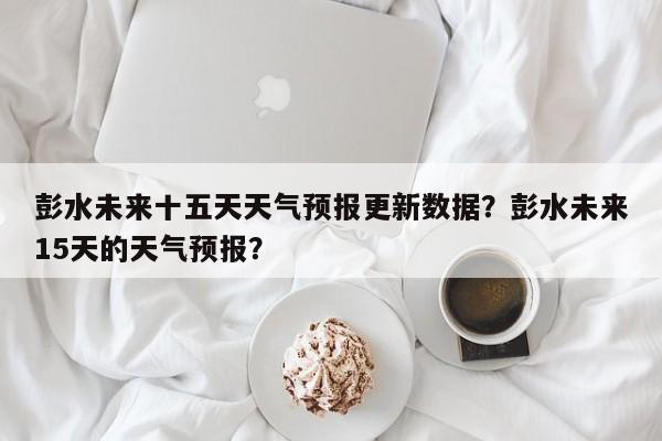 彭水未来十五天天气预报更新数据？彭水未来15天的天气预报？-第2张图片-890百科网