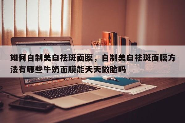 如何自制美白祛斑面膜，自制美白祛斑面膜方法有哪些牛奶面膜能天天做脸吗-第1张图片-890百科网