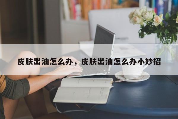 皮肤出油怎么办，皮肤出油怎么办小妙招-第1张图片-890百科网