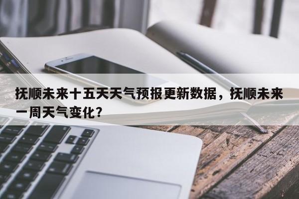 抚顺未来十五天天气预报更新数据，抚顺未来一周天气变化？-第3张图片-890百科网