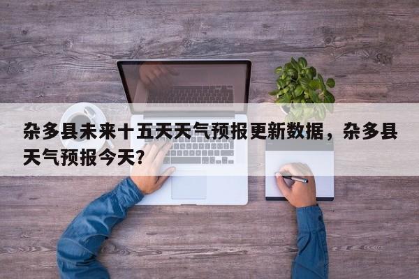 杂多县未来十五天天气预报更新数据，杂多县天气预报今天？-第3张图片-890百科网