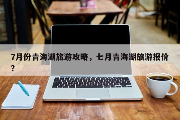 7月份青海湖旅游攻略，七月青海湖旅游报价？-第2张图片-890百科网