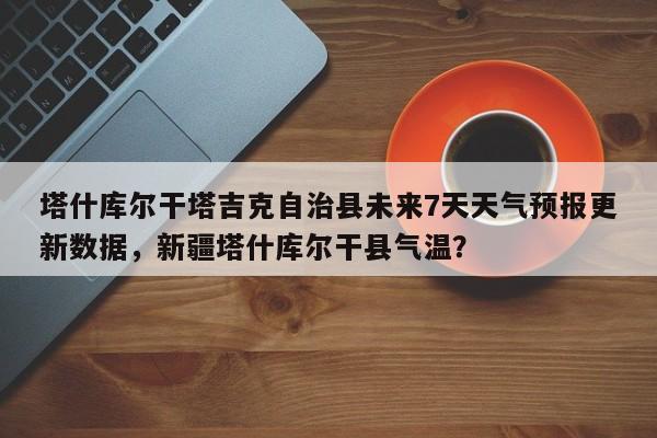 塔什库尔干塔吉克自治县未来7天天气预报更新数据，新疆塔什库尔干县气温？-第2张图片-890百科网