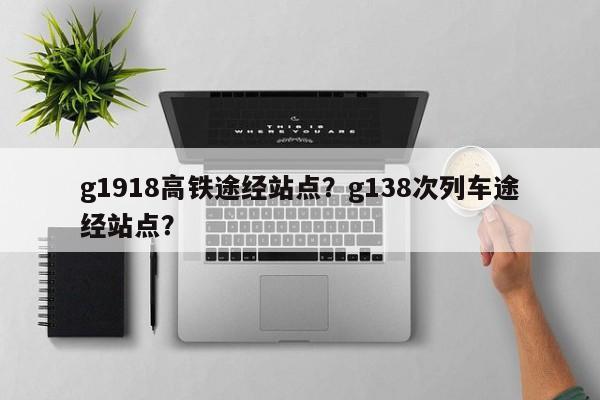 g1918高铁途经站点？g138次列车途经站点？-第2张图片-890百科网
