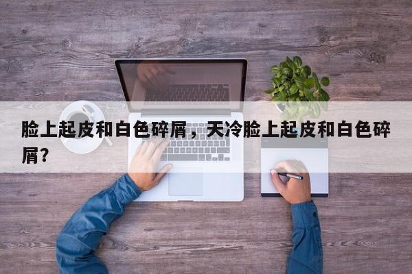 脸上起皮和白色碎屑，天冷脸上起皮和白色碎屑？-第1张图片-890百科网