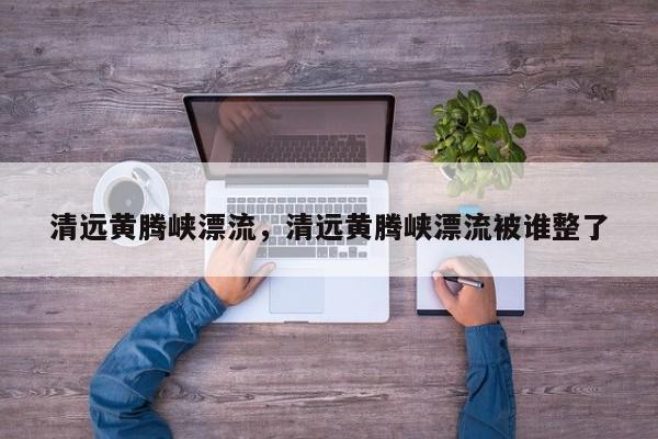 清远黄腾峡漂流，清远黄腾峡漂流被谁整了-第2张图片-890百科网