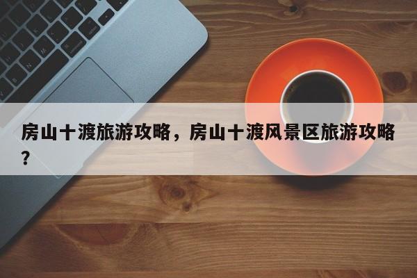 房山十渡旅游攻略，房山十渡风景区旅游攻略？-第1张图片-890百科网