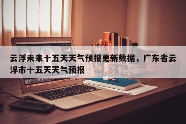 云浮未来十五天天气预报更新数据，广东省云浮市十五天天气预报-第3张图片-890百科网