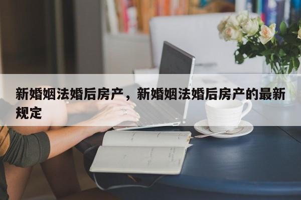 新婚姻法婚后房产，新婚姻法婚后房产的最新规定-第2张图片-890百科网
