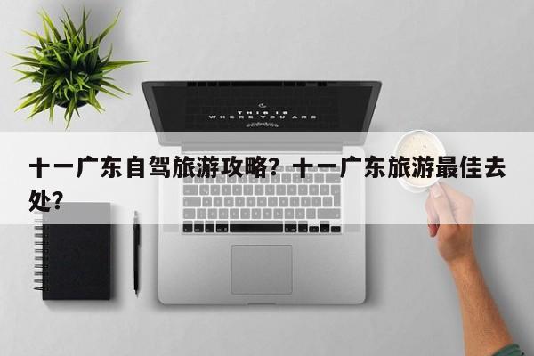 十一广东自驾旅游攻略？十一广东旅游最佳去处？-第2张图片-890百科网